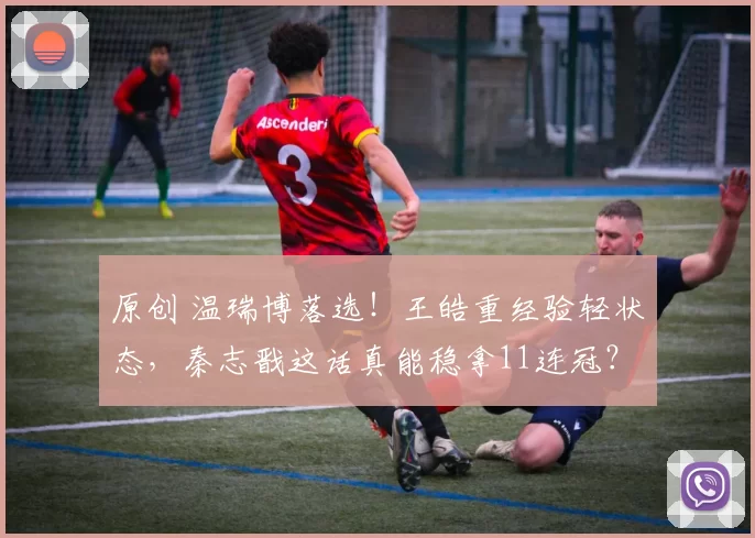 原创 温瑞博落选!王皓重经验轻状态,秦志戬这话真能稳拿11连冠?