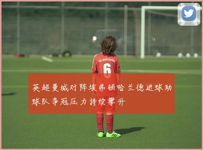 英超曼城对阵埃弗顿哈兰德进球助球队争冠压力持续攀升