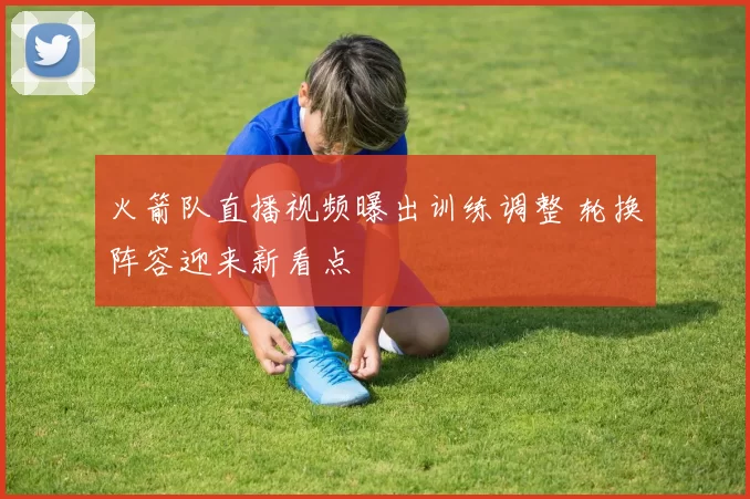 火箭队直播视频曝出训练调整 轮换阵容迎来新看点