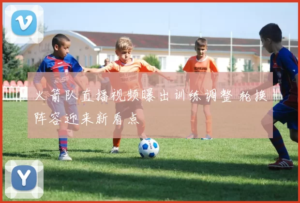 火箭队直播视频曝出训练调整 轮换阵容迎来新看点