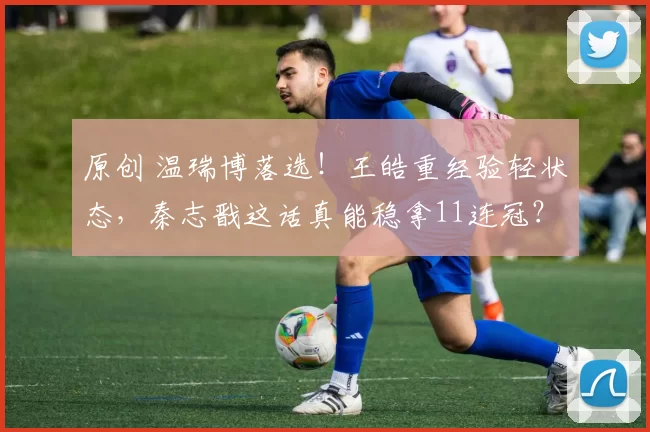 原创 温瑞博落选！王皓重经验轻状态，秦志戬这话真能稳拿11连冠？