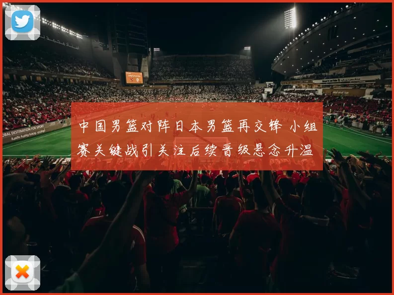 中国男篮对阵日本男篮再交锋 小组赛关键战引关注后续晋级悬念升温