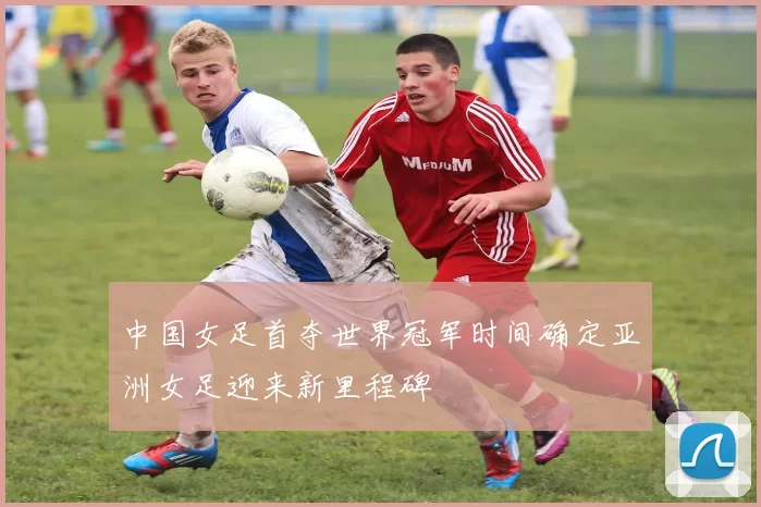 中国女足首夺世界冠军时间确定亚洲女足迎来新里程碑
