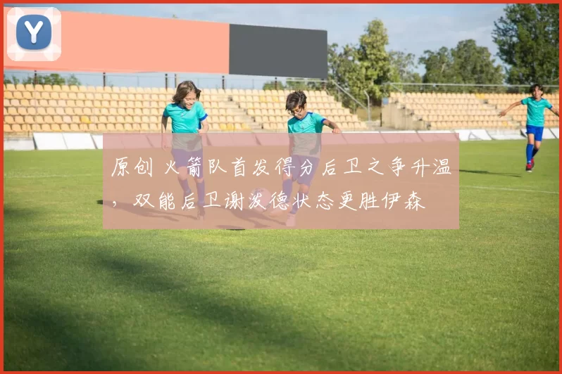 原创 火箭队首发得分后卫之争升温，双能后卫谢泼德状态更胜伊森