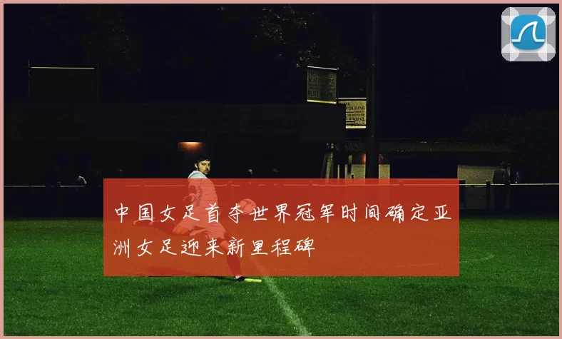 中国女足首夺世界冠军时间确定亚洲女足迎来新里程碑