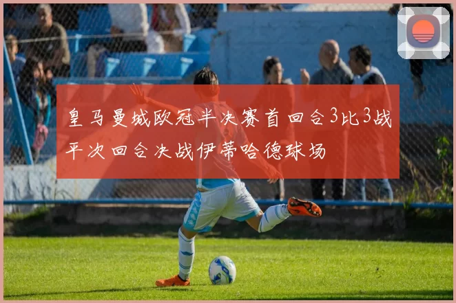 皇马曼城欧冠半决赛首回合3比3战平次回合决战伊蒂哈德球场